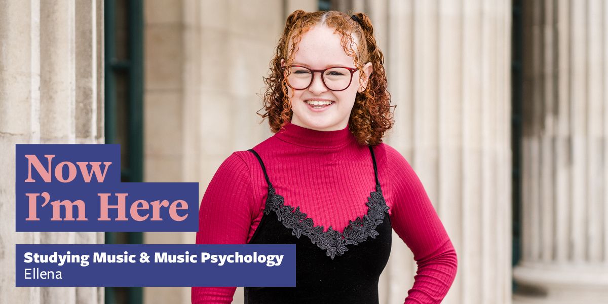 A student stood in front of the architectural columns at the front of the Parkinson Building. Text says: Now I'm Here, studying Music and Music Psychology, Ellena